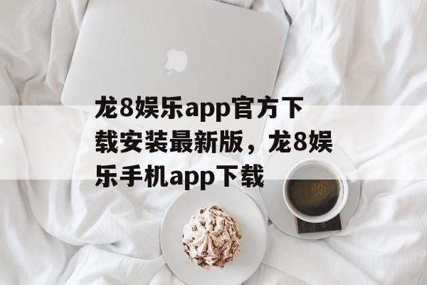 龙8娱乐app官方下载安装最新版，龙8娱乐手机app下载