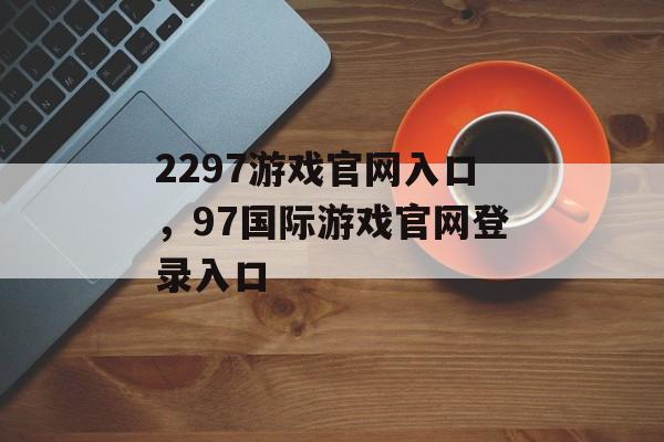 2297游戏官网入口，97国际游戏官网登录入口