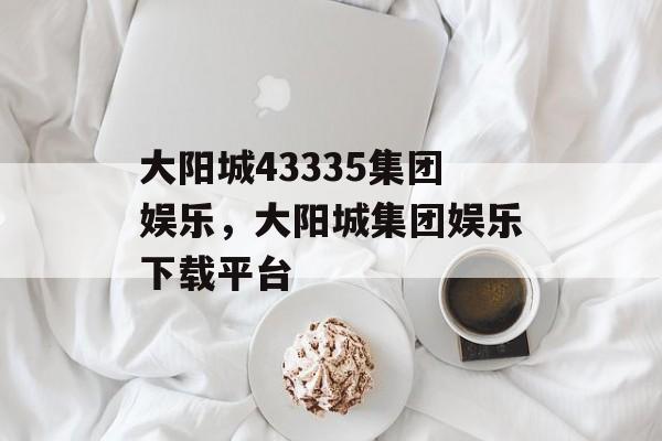 大阳城43335集团娱乐，大阳城集团娱乐下载平台